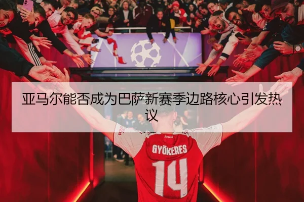 亚马尔能否成为巴萨新赛季边路核心引发热议